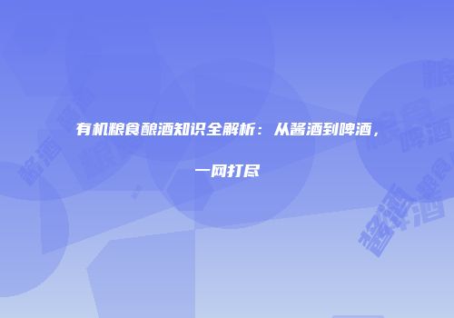 有机粮食酿酒知识全解析：从酱酒到啤酒，一网打尽