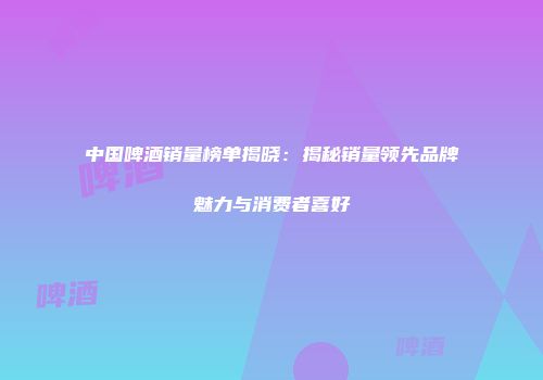 中国啤酒销量榜单揭晓：揭秘销量领先品牌魅力与消费者喜好