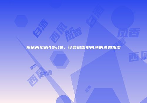 揭秘西凤酒45v12：经典凤香型白酒的选购指南