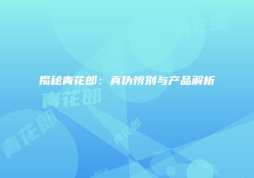 揭秘青花郎：真伪辨别与产品解析