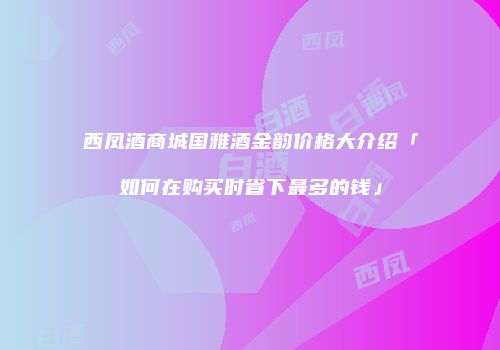 西凤酒商城国雅酒金韵价格大介绍「如何在购买时省下最多的钱」