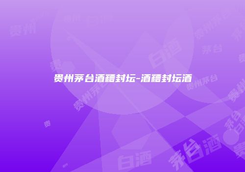 贵州茅台酒糟封坛-酒糟封坛酒