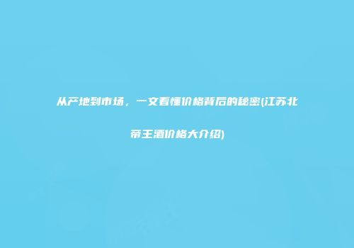 从产地到市场，一文看懂价格背后的秘密(江苏北帝王酒价格大介绍)