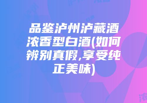 品鉴泸州泸藏酒浓香型白酒(如何辨别真假,享受纯正美味)