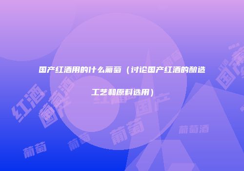 国产红酒用的什么葡萄（讨论国产红酒的酿造工艺和原料选用）