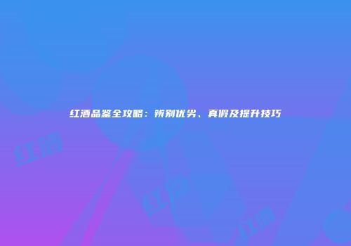 红酒品鉴全攻略：辨别优劣、真假及提升技巧