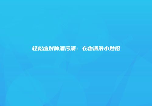 轻松应对啤酒污渍：衣物清洗小妙招