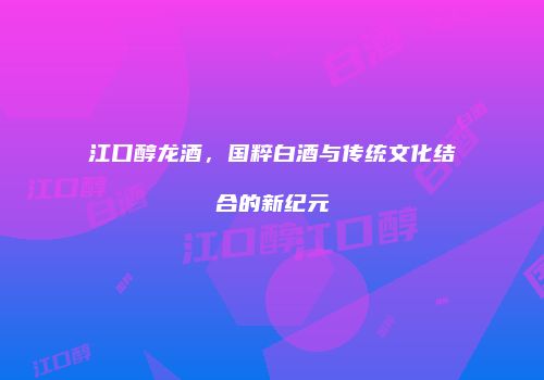 江口醇龙酒，国粹白酒与传统文化结合的新纪元