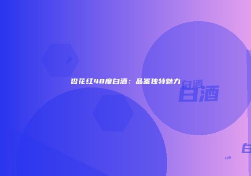 杏花红48度白酒：品鉴独特魅力