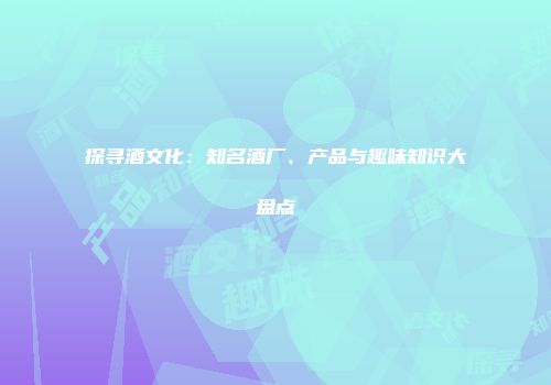 探寻酒文化：知名酒厂、产品与趣味知识大盘点