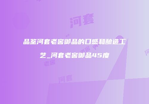 品鉴河套老窖御品的口感和酿造工艺_河套老窖御品45度