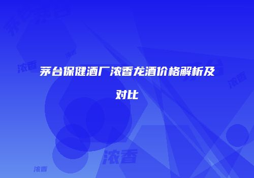 茅台保健酒厂浓香龙酒价格解析及对比
