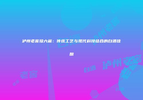 泸州老窖珍六藏：传统工艺与现代科技结合的白酒佳酿