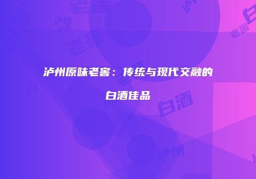 泸州原味老窖：传统与现代交融的白酒佳品