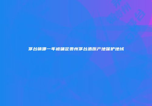茅台镇哪一年被确定贵州茅台酒原产地保护地域