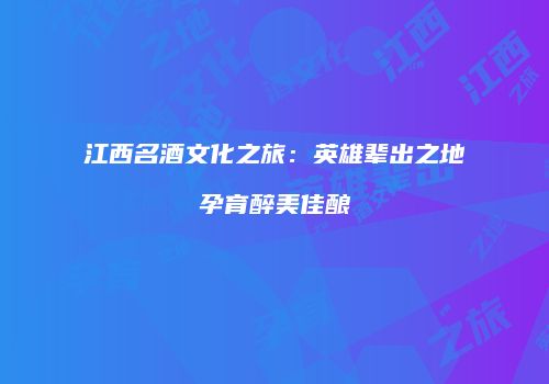 江西名酒文化之旅：英雄辈出之地孕育醉美佳酿