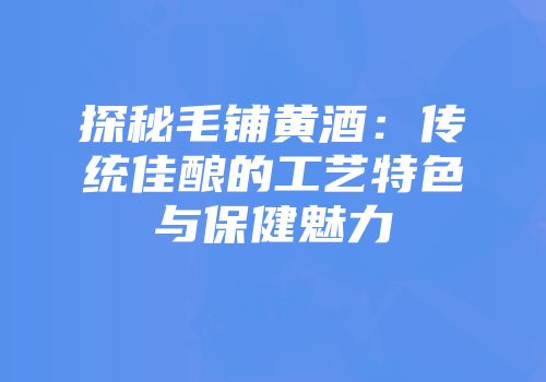 探秘毛铺黄酒：传统佳酿的工艺特色与保健魅力