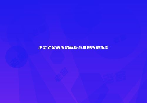 伊犁老窖酒价格解析与真假辨别指南