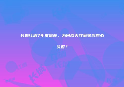 长城红酒7年木盒装，为何成为收藏家们的心头好？