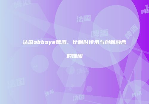 法国abbaye啤酒：比利时传承与创新融合的佳酿