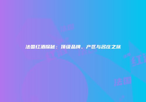 法国红酒探秘：顶级品牌、产区与名庄之旅