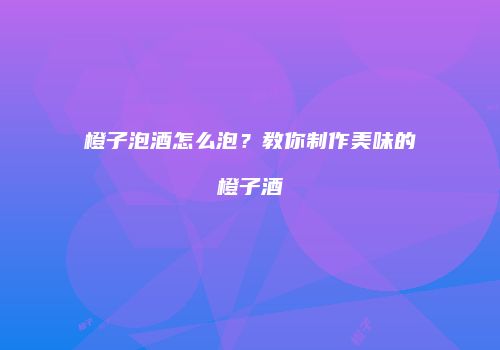 橙子泡酒怎么泡？教你制作美味的橙子酒