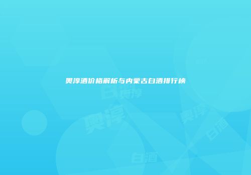 奥淳酒价格解析与内蒙古白酒排行榜