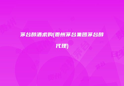 茅台醇酒求购(贵州茅台集团茅台醇代理)