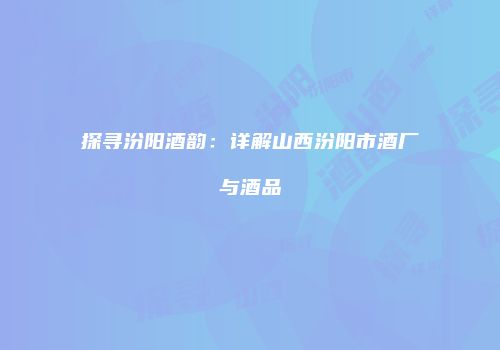 探寻汾阳酒韵：详解山西汾阳市酒厂与酒品