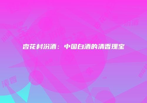 杏花村汾酒：中国白酒的清香瑰宝
