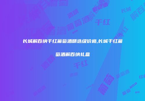 长城解百纳干红葡萄酒精选级价格,长城干红葡萄酒解百纳礼盒