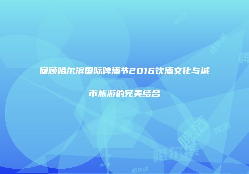 回顾哈尔滨国际啤酒节2016饮酒文化与城市旅游的完美结合