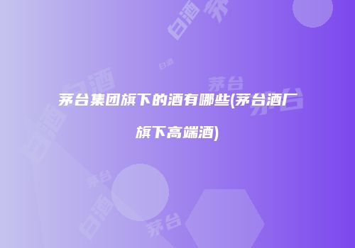 茅台集团旗下的酒有哪些(茅台酒厂旗下高端酒)