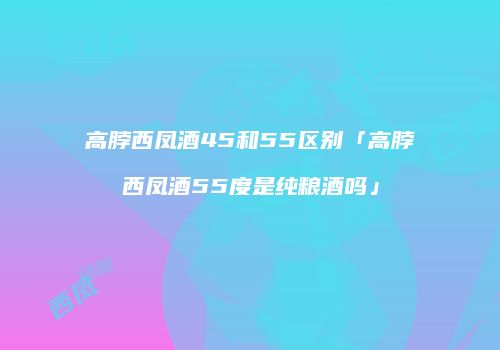 高脖西凤酒45和55区别「高脖西凤酒55度是纯粮酒吗」