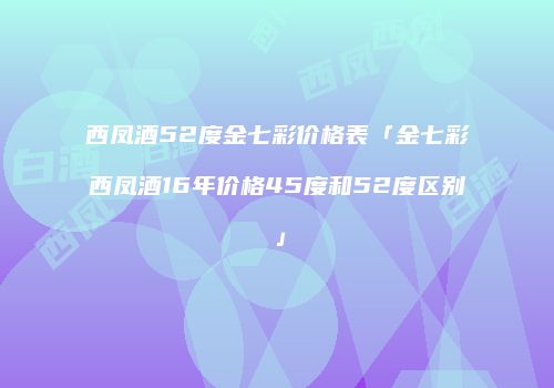 西凤酒52度金七彩价格表「金七彩西凤酒16年价格45度和52度区别」