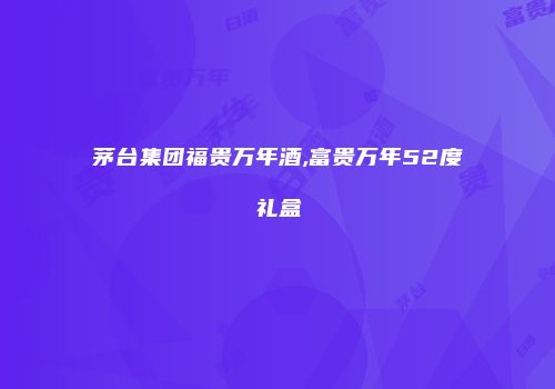 茅台集团福贵万年酒,富贵万年52度礼盒