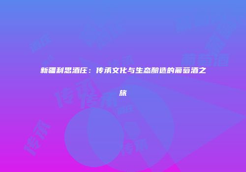 新疆利思酒庄：传承文化与生态酿造的葡萄酒之旅