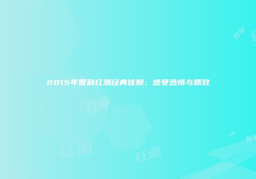 2015年智利红酒经典佳酿：感受热情与精致