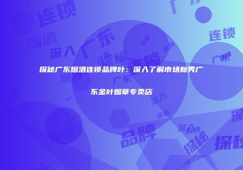 探秘广东烟酒连锁品牌叶：深入了解市场新秀广东金叶烟草专卖店