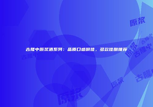 古隆中原浆酒系列：品质口感俱佳，多款佳酿推荐