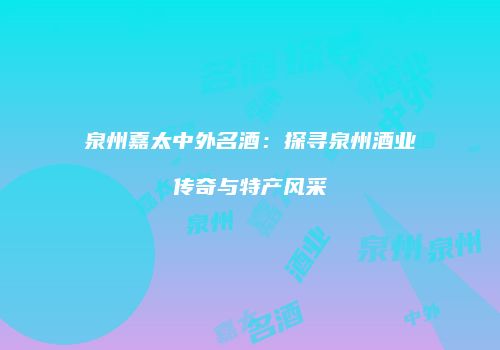 泉州嘉太中外名酒：探寻泉州酒业传奇与特产风采