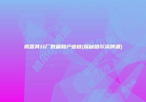 揭露其分厂数量和产业链(探秘哈尔滨啤酒)