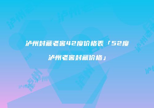 泸州封藏老窖42度价格表「52度泸州老窖封藏价格」