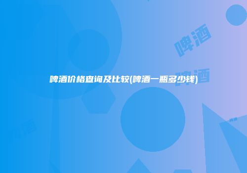 啤酒价格查询及比较(啤酒一瓶多少钱)