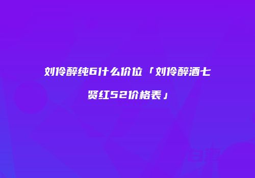 刘伶醉纯6什么价位「刘伶醉酒七贤红52价格表」