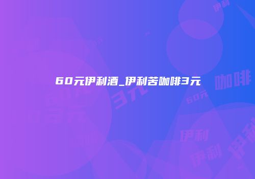 60元伊利酒_伊利苦咖啡3元