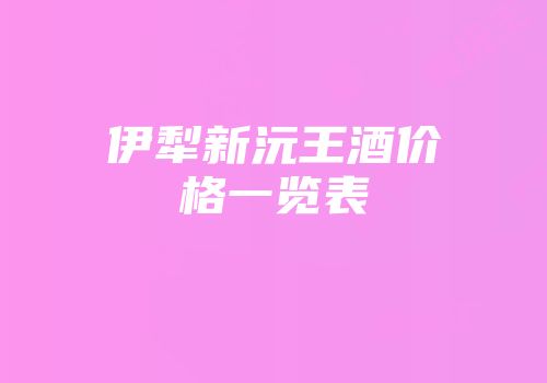 伊犁新沅王酒价格一览表