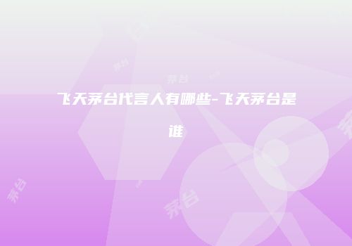 飞天茅台代言人有哪些-飞天茅台是谁