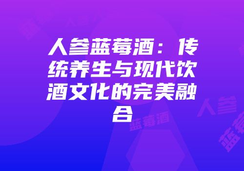 人参蓝莓酒：传统养生与现代饮酒文化的完美融合