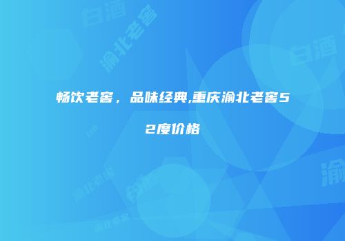 畅饮老窖，品味经典,重庆渝北老窖52度价格